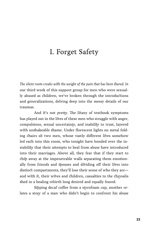 1. Forget Safety  The slent room creaks with the weigh ofthe pain that has been shared. In our third week of this support group for men who were sexual- Iy abused as children, we’ve broken through the introductions and generalizations, delving deep into the messy details of our traumas.  And it’s not pretty. The litany of textbook symptoms has played out in the lives of these men who struggle with anger, compulsions, sexual uncertainty, and inability to trust, layered ‘with unshakeable shame. Under florescent lights on metal fold- ing chairs sit two men, whose vastly different lives somehow led each into this room, who tonight have bonded over the in- stability that their attempts to heal from abuse have introduced into their marriages. Above all, they fear that if they start to ¢hip away at the impenetrable walls separating them emotion- ally from friends and $pouses and dividing off their lives into distinét compartments, they Il lose their sense of who they are— and with it, their wives and children, casualties to the chrysalis shed in a healing rebirth long desired and equally feared.  Sipping decaf coffee from a styrofoam cup, another re- lates a story of a man who didn’t begin to confront his abuse 